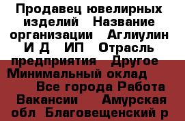 Продавец ювелирных изделий › Название организации ­ Аглиулин И.Д,, ИП › Отрасль предприятия ­ Другое › Минимальный оклад ­ 30 000 - Все города Работа » Вакансии   . Амурская обл.,Благовещенский р-н